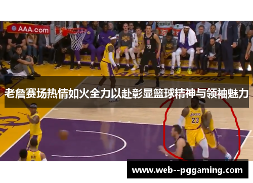老詹赛场热情如火全力以赴彰显篮球精神与领袖魅力