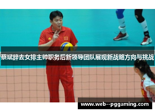 蔡斌辞去女排主帅职务后新领导团队展现新战略方向与挑战