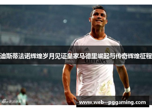 迪斯蒂法诺辉煌岁月见证皇家马德里崛起与传奇辉煌征程