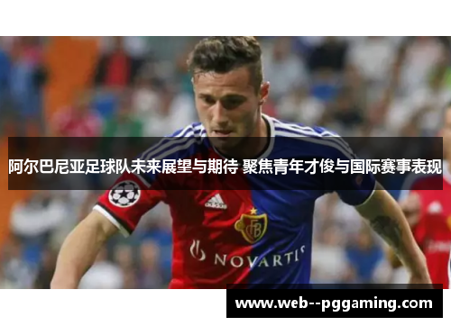 阿尔巴尼亚足球队未来展望与期待 聚焦青年才俊与国际赛事表现