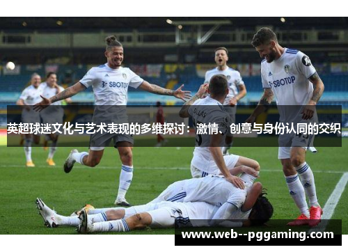 英超球迷文化与艺术表现的多维探讨:激情、创意与身份认同的交织 英超球迷文化与艺术表现的多维探讨:激情、创意与身份认同的交织