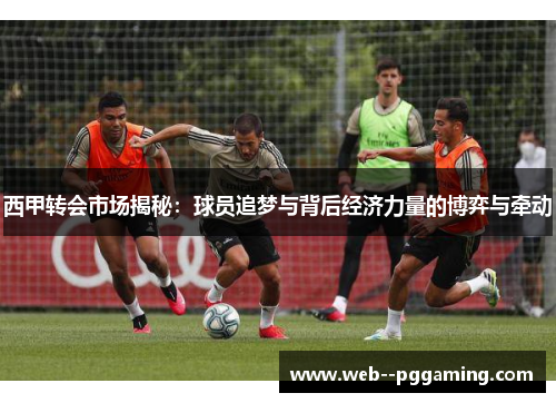 西甲转会市场揭秘：球员追梦与背后经济力量的博弈与牵动