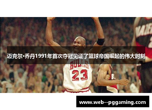 迈克尔·乔丹1991年首次夺冠见证了篮球帝国崛起的伟大时刻 迈克尔·乔丹1991年首次夺冠见证了篮球帝国崛起的伟大时刻