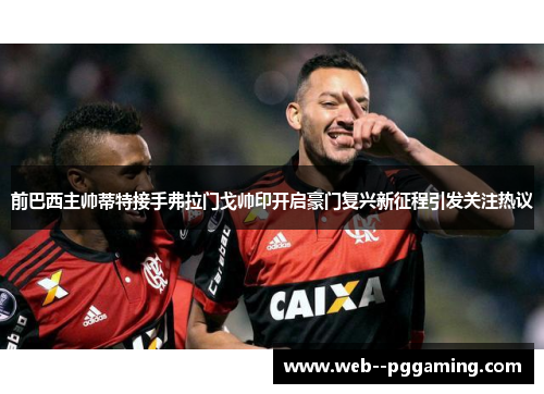 前巴西主帅蒂特接手弗拉门戈帅印开启豪门复兴新征程引发关注热议