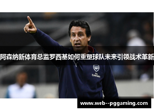 阿森纳新体育总监罗西基如何重塑球队未来引领战术革新