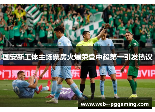 国安新工体主场票房火爆荣登中超第一引发热议